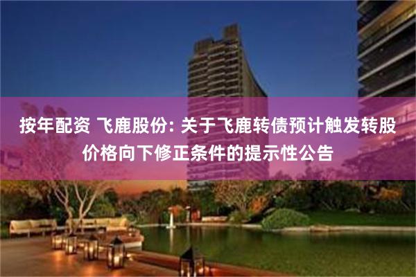 按年配资 飞鹿股份: 关于飞鹿转债预计触发转股价格向下修正条件的提示性公告
