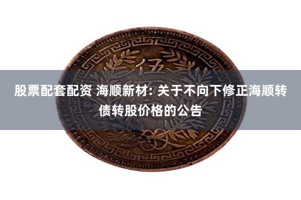 股票配套配资 海顺新材: 关于不向下修正海顺转债转股价格的公告