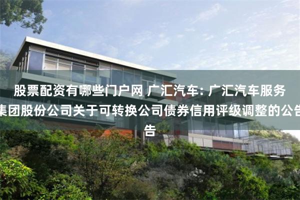 股票配资有哪些门户网 广汇汽车: 广汇汽车服务集团股份公司关于可转换公司债券信用评级调整的公告