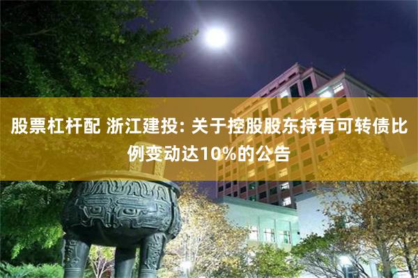股票杠杆配 浙江建投: 关于控股股东持有可转债比例变动达10%的公告