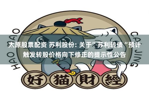 太原股票配资 苏利股份: 关于”苏利转债“预计触发转股价格向下修正的提示性公告