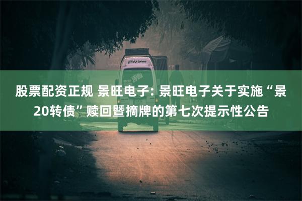 股票配资正规 景旺电子: 景旺电子关于实施“景20转债”赎回暨摘牌的第七次提示性公告