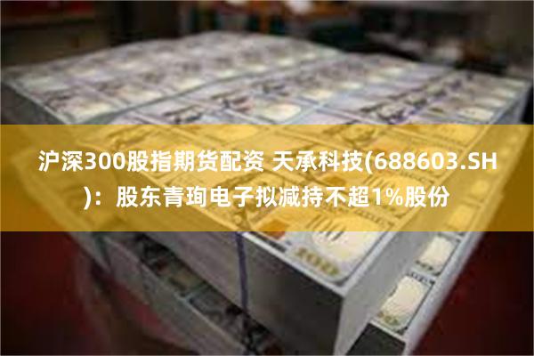 沪深300股指期货配资 天承科技(688603.SH)：股东青珣电子拟减持不超1%股份