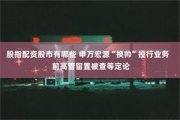 股指配资股市有哪些 申万宏源“换帅”投行业务   前高管留置被查等定论