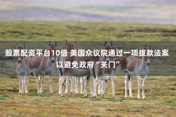 股票配资平台10倍 美国众议院通过一项拨款法案 以避免政府“关门”