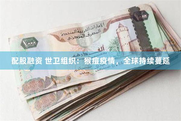 配股融资 世卫组织：猴痘疫情，全球持续蔓延