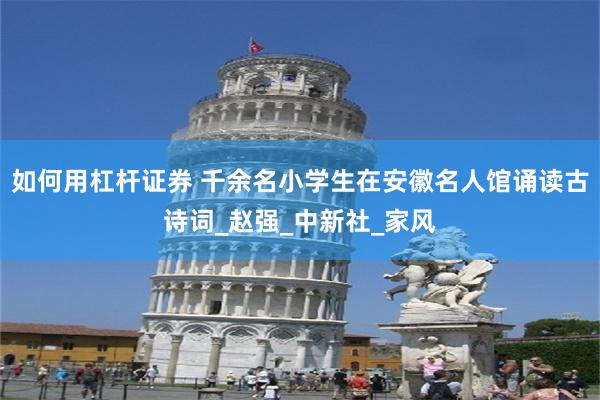 如何用杠杆证券 千余名小学生在安徽名人馆诵读古诗词_赵强_中新社_家风