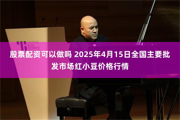 股票配资可以做吗 2025年4月15日全国主要批发市场红小豆价格行情