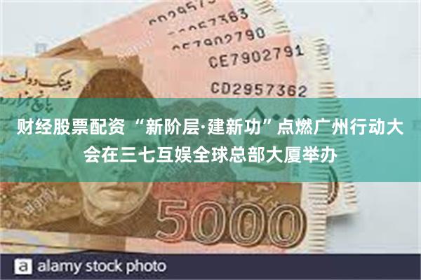 财经股票配资 “新阶层·建新功”点燃广州行动大会在三七互娱全球总部大厦举办