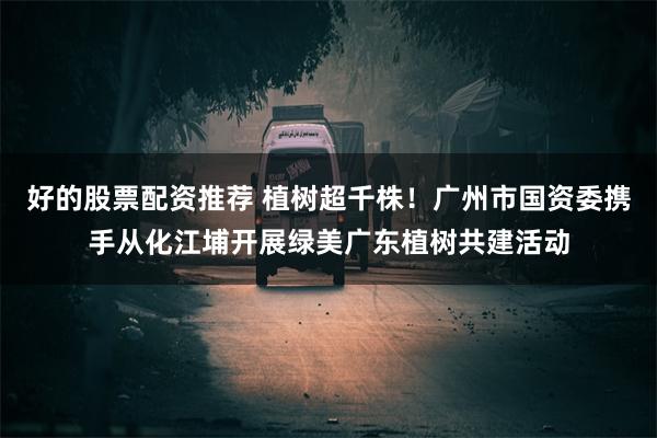好的股票配资推荐 植树超千株！广州市国资委携手从化江埔开展绿美广东植树共建活动