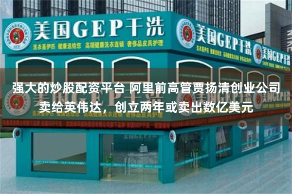 强大的炒股配资平台 阿里前高管贾扬清创业公司卖给英伟达，创立两年或卖出数亿美元