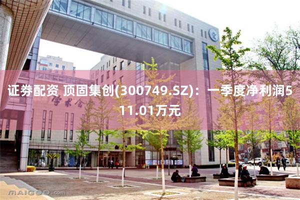 证劵配资 顶固集创(300749.SZ)：一季度净利润511.01万元