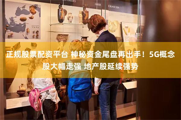 正规股票配资平台 神秘资金尾盘再出手！5G概念股大幅走强 地产股延续强势