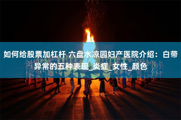 如何给股票加杠杆 六盘水凉园妇产医院介绍：白带异常的五种表现_炎症_女性_颜色