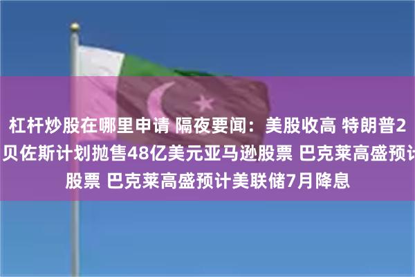 杠杆炒股在哪里申请 隔夜要闻：美股收高 特朗普2026预算案公布 贝佐斯计划抛售48亿美元亚马逊股票 巴克莱高盛预计美联储7月降息