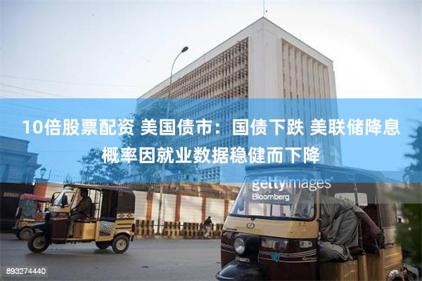 10倍股票配资 美国债市：国债下跌 美联储降息概率因就业数据稳健而下降
