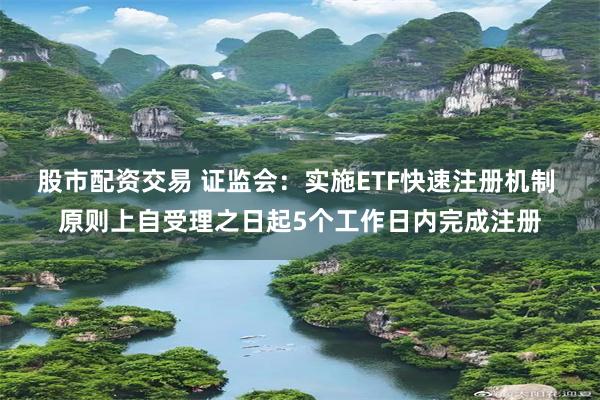 股市配资交易 证监会：实施ETF快速注册机制 原则上自受理之日起5个工作日内完成注册
