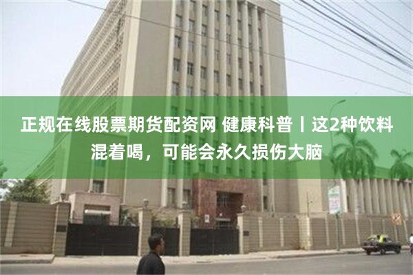 正规在线股票期货配资网 健康科普丨这2种饮料混着喝，可能会永久损伤大脑