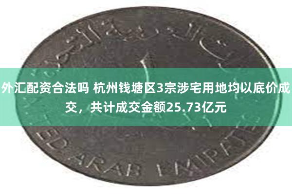 外汇配资合法吗 杭州钱塘区3宗涉宅用地均以底价成交，共计成交金额25.73亿元