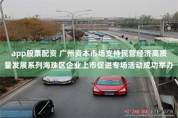 app股票配资 广州资本市场支持民营经济高质量发展系列海珠区企业上市促进专场活动成功举办