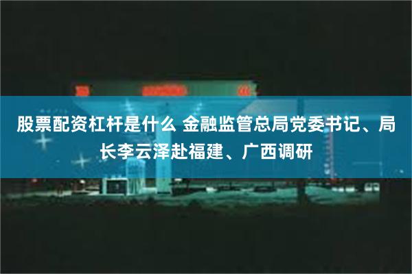 股票配资杠杆是什么 金融监管总局党委书记、局长李云泽赴福建、广西调研