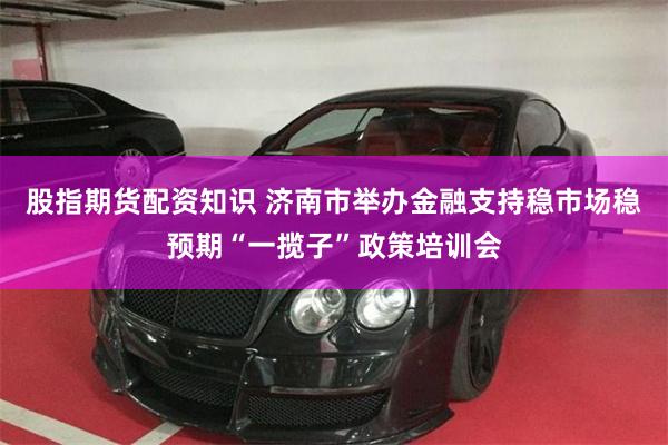 股指期货配资知识 济南市举办金融支持稳市场稳预期“一揽子”政策培训会