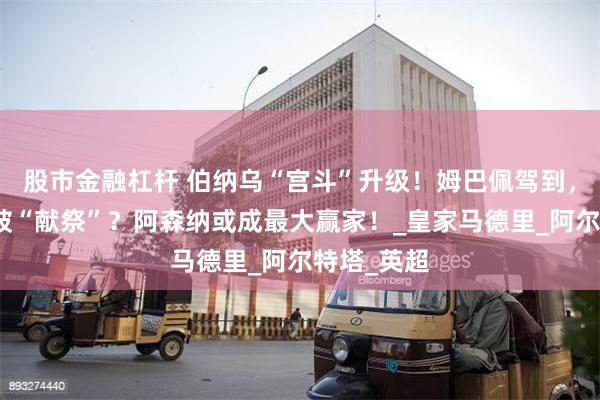 股市金融杠杆 伯纳乌“宫斗”升级！姆巴佩驾到，罗德里戈被“献祭”？阿森纳或成最大赢家！_皇家马德里_阿尔特塔_英超