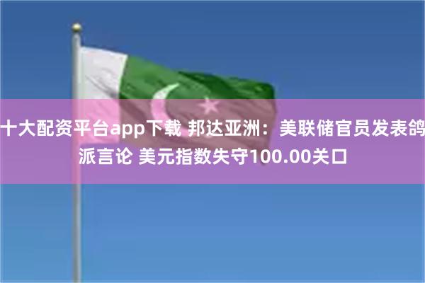 十大配资平台app下载 邦达亚洲：美联储官员发表鸽派言论 美元指数失守100.00关口