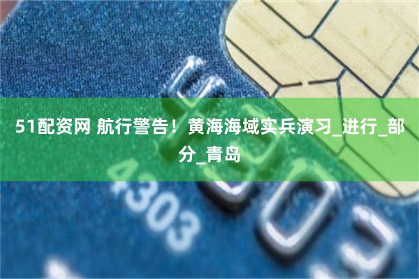 51配资网 航行警告！黄海海域实兵演习_进行_部分_青岛