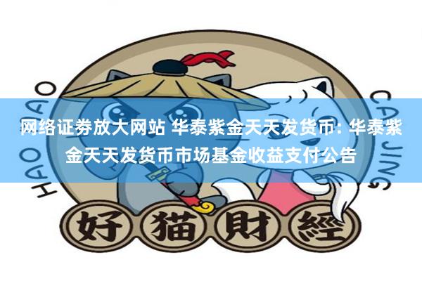 网络证劵放大网站 华泰紫金天天发货币: 华泰紫金天天发货币市场基金收益支付公告