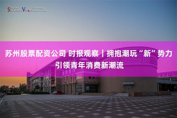 苏州股票配资公司 时报观察｜拥抱潮玩“新”势力 引领青年消费新潮流
