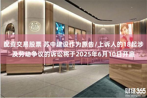 配资交易股票 苏中建设作为原告/上诉人的18起涉及劳动争议的诉讼将于2025年6月10日开庭