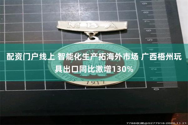 配资门户线上 智能化生产拓海外市场 广西梧州玩具出口同比激增130%