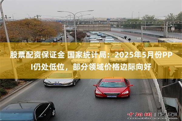 股票配资保证金 国家统计局：2025年5月份PPI仍处低位，部分领域价格边际向好