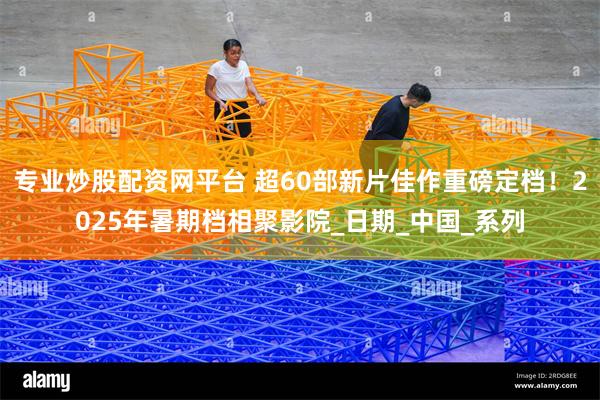 专业炒股配资网平台 超60部新片佳作重磅定档！2025年暑期档相聚影院_日期_中国_系列