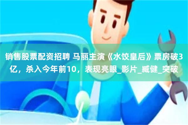 销售股票配资招聘 马丽主演《水饺皇后》票房破3亿，杀入今年前10，表现亮眼_影片_臧健_突破