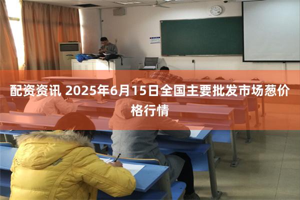 配资资讯 2025年6月15日全国主要批发市场葱价格行情