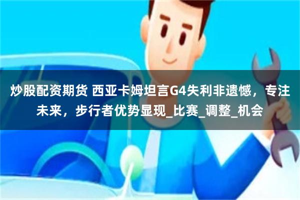 炒股配资期货 西亚卡姆坦言G4失利非遗憾，专注未来，步行者优势显现_比赛_调整_机会