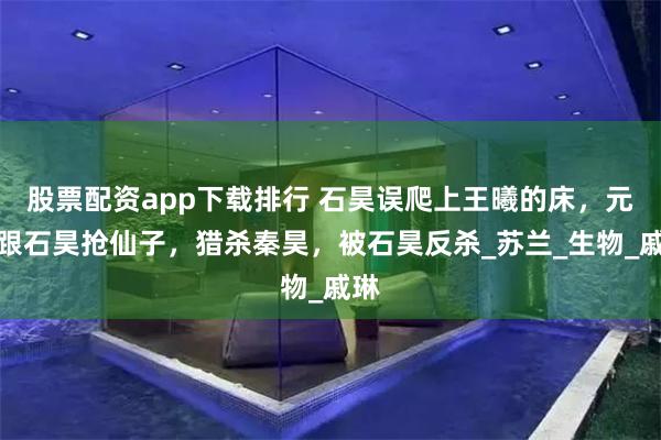 股票配资app下载排行 石昊误爬上王曦的床，元丰跟石昊抢仙子，猎杀秦昊，被石昊反杀_苏兰_生物_戚琳