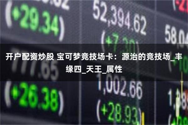 开户配资炒股 宝可梦竞技场卡：源治的竞技场_丰缘四_天王_属性