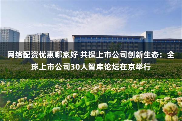 网络配资优惠哪家好 共探上市公司创新生态：全球上市公司30人智库论坛在京举行