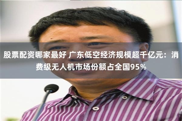 股票配资哪家最好 广东低空经济规模超千亿元：消费级无人机市场份额占全国95%