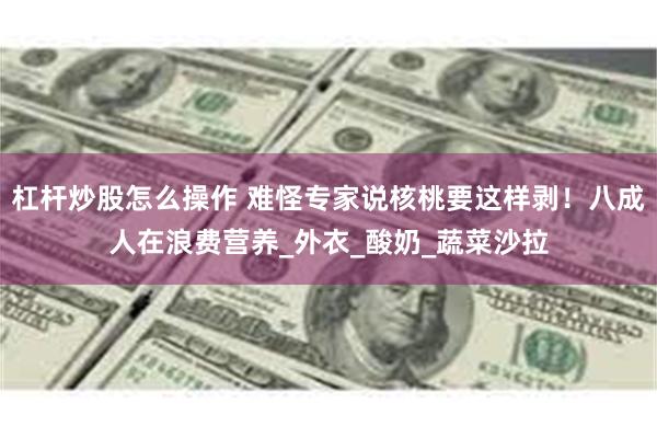 杠杆炒股怎么操作 难怪专家说核桃要这样剥！八成人在浪费营养_外衣_酸奶_蔬菜沙拉