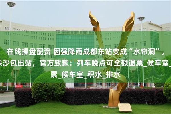 在线操盘配资 因强降雨成都东站变成“水帘洞”，旅客排队踩沙包出站，官方致歉：列车晚点可全额退票_候车室_积水_排水