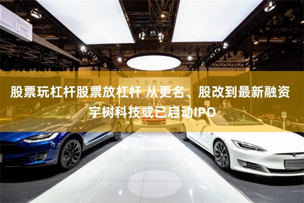 股票玩杠杆股票放杠杆 从更名、股改到最新融资 宇树科技或已启动IPO
