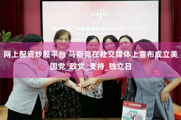 网上配资炒股平台 马斯克在社交媒体上宣布成立美国党_政党_支持_独立日