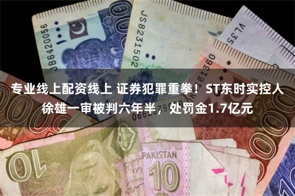 专业线上配资线上 证券犯罪重拳！ST东时实控人徐雄一审被判六年半，处罚金1.7亿元
