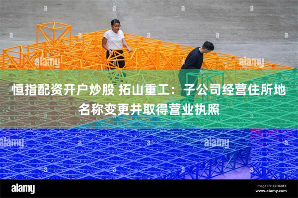 恒指配资开户炒股 拓山重工：子公司经营住所地名称变更并取得营业执照