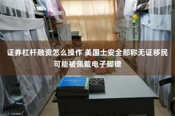 证券杠杆融资怎么操作 美国土安全部称无证移民可能被佩戴电子脚镣