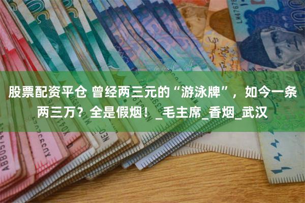 股票配资平仓 曾经两三元的“游泳牌”，如今一条两三万？全是假烟！_毛主席_香烟_武汉